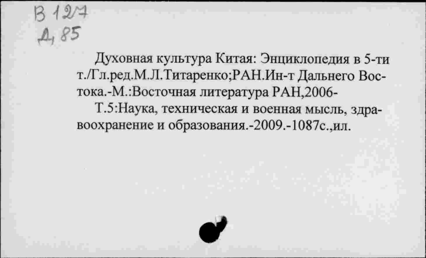 ﻿13
& £5
Духовная культура Китая: Энциклопедия в 5-ти т./Гл.ред.М.Л.Титаренко;РАН.Ин-т Дальнего Вос-тока.-М.:Восточная литература РАН,2006-
Т.5:Наука, техническая и военная мысль, здравоохранение и образования.-2009.- 1087с.,ил.